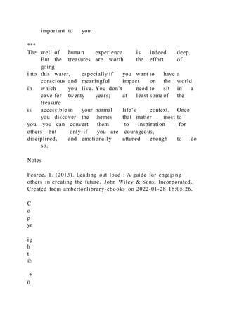 important to you.
***
The well of human experience is indeed deep.
But the treasures are worth the effort of
going
into this water, especially if you want to have a
conscious and meaningful impact on the world
in which you live. You don’t need to sit in a
cave for twenty years; at least some of the
treasure
is accessible in your normal life’s context. Once
you discover the themes that matter most to
you, you can convert them to inspiration for
others—but only if you are courageous,
disciplined, and emotionally attuned enough to do
so.
Notes
Pearce, T. (2013). Leading out loud : A guide for engaging
others in creating the future. John Wiley & Sons, Incorporated.
Created from ambertonlibrary-ebooks on 2022-01-28 18:05:26.
C
o
p
yr
ig
h
t
©
2
0
 