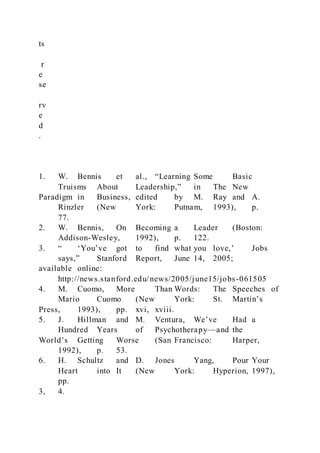 ts
r
e
se
rv
e
d
.
1. W. Bennis et al., “Learning Some Basic
Truisms About Leadership,” in The New
Paradigm in Business, edited by M. Ray and A.
Rinzler (New York: Putnam, 1993), p.
77.
2. W. Bennis, On Becoming a Leader (Boston:
Addison-Wesley, 1992), p. 122.
3. “ ‘You’ve got to find what you love,’ Jobs
says,” Stanford Report, June 14, 2005;
available online:
http://news.stanford.edu/news/2005/june15/jobs-061505
4. M. Cuomo, More Than Words: The Speeches of
Mario Cuomo (New York: St. Martin’s
Press, 1993), pp. xvi, xviii.
5. J. Hillman and M. Ventura, We’ve Had a
Hundred Years of Psychotherapy—and the
World’s Getting Worse (San Francisco: Harper,
1992), p. 53.
6. H. Schultz and D. Jones Yang, Pour Your
Heart into It (New York: Hyperion, 1997),
pp.
3, 4.
 