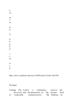 n
co
rp
o
ra
te
d
.
A
ll
ri
g
h
ts
r
e
se
rv
e
d
.
http://news.stanford.edu/news/2005/june15/jobs-061505
Prologue
Leading Out Loud is a continuing story of the
discovery and documentation of the distinct field
of leadership communication. My thinking on
 