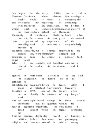 this began in the early 1990s on a rock in
Northern California, where three or four evenings a
weekI would sit under a darkening sky
and writeabout my experience of consulting
with executives and politicians. On Fridays, I
would teach a leadership communication elective at
the Haas Graduate School of Business,
University of California, Berkeley. More often
than not, the content for any given class would
come right out of my experience of the
preceding week. It was not a very scholarly
process by
academic standards, but it seemed important to the
students; they were completely engaged and
continued to make the course a popular, hard-
to-get ticket.
What I had stumbled and bumbled onto was a
coin of the realm for inspiration, and I
had
applied it with some discipline to the field
of leadership. It turned out to be
difficult to
articulate, and even more difficult to teach. After I
spoke at Stanford University’s Executive
Breakfast in 1992, one of the faculty asked
me to identify the sources of my body of
work. I
was not even sophisticated enough in those days to
understand that his question went to the
heart of academic credibility. The only names I
could think of wrote in fields seemingly
far
from the practical day-to-day world of business or
politics. Rather, they wrote on philosophy,
religion, and literature, most of it with a strong
 