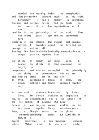 mystical bent reaching inside the metaphysical,
and that perspective oriented much of my work.
Fortunately, I had a history in operational
business and politics, having had my hands on
the levers of a few organizations, so I
was
confident in the practicality of the work. That
was twenty years ago, and my credentials
have
improved in the interim. But without that original
naïveté, I probably would not have had the
courage to writeat all.
Leading Out Loud dealswith leadership communication as a
unique practice, separate from
our ability to merely get things done. It
dealsin our ability to lead—measured not
only by our
competence and what we accomplish but primarily by
our ability to communicate who we are
and what we stand for in this life.
In 1995, according to Books in Print, the
words authentic and leader appeared together
only
in one work, Authentic Leadership by Robert
Terry. Dr. Terry’s work was an inspiration to
me, so the word authentic was in the subtitle of
the first edition of Leading Out Loud; I
believe it was only the second work to use the
two terms together. Today, seventeen years
later, a Google search on the phrase
“authentic leadership” yields 1,810,000 hits. In
fact, at a
recent conference in San Francisco, someone
asked, “What word do you wish would
 