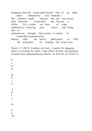 disappear from the leadership lexicon?” One of my table
mates immediately said, “authentic.”
The comment might indicate that the once-novel
term “authentic leadership” has become a
cliché. Yet clichés are born of truth.
Authenticity—knowing your values and being
able to
communicate through their prism—is central to
leadership communication.
Shortly after the book’s publication in 1995,
the principles of Leading Out Loud were
Pearce, T. (2013). Leading out loud : A guide for engaging
others in creating the future. John Wiley & Sons, Incorporated.
Created from ambertonlibrary-ebooks on 2022-01-28 18:03:33.
C
o
p
yr
ig
h
t
©
2
0
1
3
.
Jo
h
n
W
 