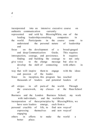 d
.
incorporated into an intensive executive course on
authentic communication currently
represented and sold by BlessingWhite, one of the
leading leadership consulting companies in
the world. Participants in the course come to
understand the personal nature of leadership
and
focus on the development of a broad-gauged
and deep Communication Guide. This requires
introspection, courage, and persistence. It requires
finding and building the courage to not only
give voice to the change message but also to
develop the skill of connecting with others in
a
way that will inspire them to engage with the ideas
and passion of the leader.
Since its inception, this program has reached
thousands of leaders and potential leaders of
all stripes in all parts of the world. Through
the coursework, my classes at the Haas School
of
Business and the London Business School, my work
with individuals, and the worldwide
incorporation of these principles by BlessingWhite, we
have seen leaders emerge, each from a
personal crucible of life, to find new ways of
expressing themselves and new ways of
engaging
others in efforts to make the world a
better place.
 