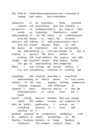 The field of leadership communication has continued to
expand, and others have contributed
immensely to its legitimacy. Many excellent
scholars and practitioners have now included a
perspective on communication in the body of other
works on leadership. Nonetheless, actual
understanding of the full nature of communication
from one human to others—the elements,
objective and sublime, of such communication—have
been and remain obscure. When we add
the kicker of inspiration and its universality,
our understanding is even more meager—in fact, it
remains a mystery. The third edition of
Leading Out Loud explores this mystery and adds
insight and practical ideasto help leaders bridge
that gap of understanding more completely.
When I was writing the second edition, I
was also encountering situations in teaching and
consulting that required more than a superficial
understanding of what it meant to lead across
cultures. At the time, popular training emphasized
learning languages and differences in
etiquette. I knew there was more to it than the
blind application of social rules, but I
found
myself relying more on formulas than real insight,
which felt neither accurate nor authentic. So
after the book’s publication, I slowed my
consulting business to a crawl and
enrolled in a
graduate program in comparative mythology, with
an emphasis in depth psychology, at the
Pacifica Graduate Institute in Santa Barbara,
California. The campus archives house the
 