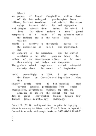 library
and papers of Joseph Campbell, as well as those
of the late archetypal psychologists James
Hillman, Marianne Woodman, and others. The school
enjoys frequent visits by and engagement
with Jungian scholars from around the world. I
hope this edition reflects a more global
perspective as a result of my education both at
the Institute and in the world since. I
was not
exactly a neophyte in therapeutic access to
the unconscious—in fact, I was experienced.
But
my exposure to this curriculum was the stuff of
revelation to me. What goes on below the
surface of our consciousness affects us far more
than anything that reaches our awareness.
The graduate school experience excited substantial
curiosity about the nature of inspiration
itself. Accordingly, in 2006, I put together
the Forum on Cross-Cultural Inspiration. More
than
seventy people came to San Francisco from
several countries—professionals from social
organizations, governments, business, the arts, and
academia—to explore the subject for four
days in group conversation looking through four
distinct lenses—neurobiology, mythology,
Pearce, T. (2013). Leading out loud : A guide for engaging
others in creating the future. John Wiley & Sons, Incorporated.
Created from ambertonlibrary-ebooks on 2022-01-28 18:03:33.
C
o
 