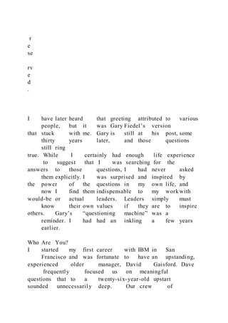 r
e
se
rv
e
d
.
I have later heard that greeting attributed to various
people, but it was Gary Fiedel’s version
that stuck with me. Gary is still at his post, some
thirty years later, and those questions
still ring
true. While I certainly had enough life experience
to suggest that I was searching for the
answers to those questions, I had never asked
them explicitly. I was surprised and inspired by
the power of the questions in my own life, and
now I find them indispensable to my work with
would-be or actual leaders. Leaders simply must
know their own values if they are to inspire
others. Gary’s “questioning machine” was a
reminder. I had had an inkling a few years
earlier.
Who Are You?
I started my first career with IBM in San
Francisco and was fortunate to have an upstanding,
experienced older manager, David Gaisford. Dave
frequently focused us on meaningful
questions that to a twenty-six-year-old upstart
sounded unnecessarily deep. Our crew of
 