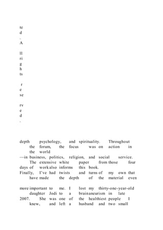 te
d
.
A
ll
ri
g
h
ts
r
e
se
rv
e
d
.
depth psychology, and spirituality. Throughout
the forum, the focus was on action in
the world
—in business, politics, religion, and social service.
The extensive white paper from those four
days of work also informs this book.
Finally, I’ve had twists and turns of my own that
have made the depth of the material even
more important to me. I lost my thirty-one-year-old
daughter Jodi to a brainaneurism in late
2007. She was one of the healthiest people I
knew, and left a husband and two small
 