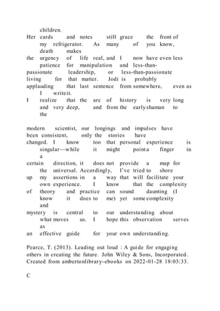 children.
Her cards and notes still grace the front of
my refrigerator. As many of you know,
death makes
the urgency of life real, and I now have even less
patience for manipulation and less-than-
passionate leadership, or less-than-passionate
living for that matter. Jodi is probably
applauding that last sentence from somewhere, even as
I writeit.
I realize that the arc of history is very long
and very deep, and from the early shaman to
the
modern scientist, our longings and impulses have
been consistent, only the stories have
changed. I know too that personal experience is
singular—while it might point a finger in
a
certain direction, it does not provide a map for
the universal. Accordingly, I’ve tried to shore
up my assertions in a way that will facilitate your
own experience. I know that the complexity
of theory and practice can sound daunting (I
know it does to me) yet some complexity
and
mystery is central to our understanding about
what moves us. I hope this observation serves
as
an effective guide for your own understanding.
Pearce, T. (2013). Leading out loud : A guide for engaging
others in creating the future. John Wiley & Sons, Incorporated.
Created from ambertonlibrary-ebooks on 2022-01-28 18:03:33.
C
 