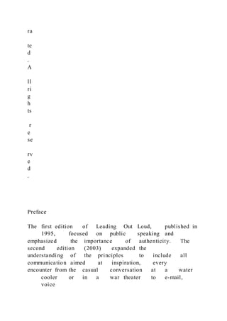 ra
te
d
.
A
ll
ri
g
h
ts
r
e
se
rv
e
d
.
Preface
The first edition of Leading Out Loud, published in
1995, focused on public speaking and
emphasized the importance of authenticity. The
second edition (2003) expanded the
understanding of the principles to include all
communication aimed at inspiration, every
encounter from the casual conversation at a water
cooler or in a war theater to e-mail,
voice
 