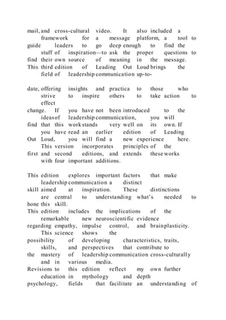 mail, and cross-cultural video. It also included a
framework for a message platform, a tool to
guide leaders to go deep enough to find the
stuff of inspiration—to ask the proper questions to
find their own source of meaning in the message.
This third edition of Leading Out Loud brings the
field of leadership communication up-to-
date, offering insights and practica to those who
strive to inspire others to take action to
effect
change. If you have not been introduced to the
ideasof leadership communication, you will
find that this work stands very well on its own. If
you have read an earlier edition of Leading
Out Loud, you will find a new experience here.
This version incorporates principles of the
first and second editions, and extends these works
with four important additions.
This edition explores important factors that make
leadership communication a distinct
skill aimed at inspiration. These distinctions
are central to understanding what’s needed to
hone this skill.
This edition includes the implications of the
remarkable new neuroscientific evidence
regarding empathy, impulse control, and brainplasticity.
This science shows the
possibility of developing characteristics, traits,
skills, and perspectives that contribute to
the mastery of leadership communication cross-culturally
and in various media.
Revisions to this edition reflect my own further
education in mythology and depth
psychology, fields that facilitate an understanding of
 