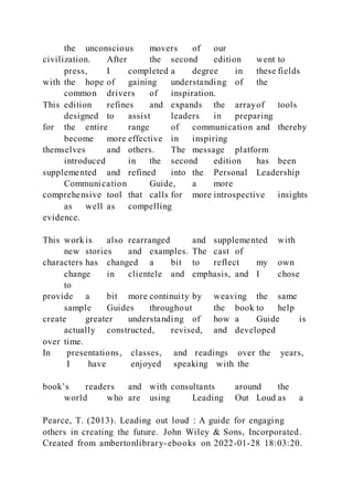 the unconscious movers of our
civilization. After the second edition went to
press, I completed a degree in these fields
with the hope of gaining understanding of the
common drivers of inspiration.
This edition refines and expands the arrayof tools
designed to assist leaders in preparing
for the entire range of communication and thereby
become more effective in inspiring
themselves and others. The message platform
introduced in the second edition has been
supplemented and refined into the Personal Leadership
Communication Guide, a more
comprehensive tool that calls for more introspective insights
as well as compelling
evidence.
This work is also rearranged and supplemented with
new stories and examples. The cast of
characters has changed a bit to reflect my own
change in clientele and emphasis, and I chose
to
provide a bit more continuity by weaving the same
sample Guides throughout the book to help
create greater understanding of how a Guide is
actually constructed, revised, and developed
over time.
In presentations, classes, and readings over the years,
I have enjoyed speaking with the
book’s readers and with consultants around the
world who are using Leading Out Loud as a
Pearce, T. (2013). Leading out loud : A guide for engaging
others in creating the future. John Wiley & Sons, Incorporated.
Created from ambertonlibrary-ebooks on 2022-01-28 18:03:20.
 
