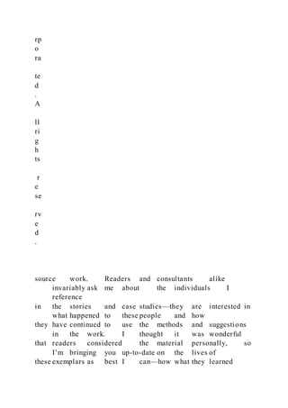 rp
o
ra
te
d
.
A
ll
ri
g
h
ts
r
e
se
rv
e
d
.
source work. Readers and consultants alike
invariably ask me about the individuals I
reference
in the stories and case studies—they are interested in
what happened to these people and how
they have continued to use the methods and suggestions
in the work. I thought it was wonderful
that readers considered the material personally, so
I’m bringing you up-to-date on the lives of
these exemplars as best I can—how what they learned
 