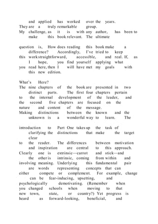 and applied has worked over the years.
They are a truly remarkable group.
My challenge, as it is with any author, has been to
make this book relevant. The ultimate
question is, How does reading this book make a
difference? Accordingly, I’ve tried to keep
this work straightforward, accessible, and real. If, as
I hope, you find yourself applying what
you read here, then I will have met my goals with
this new edition.
What’s Here?
The nine chapters of the book are presented in two
distinct parts. The first four chapters pertain
to the internal development of the leader, and
the second five chapters are focused on the
nature and content of the message.
Making distinctions between the known and the
unknown is a wonderful way to learn. The
introduction to Part One takes up the task of
clarifying the distinctions that make the target
clear
to the reader. The differences between motivation
and inspiration are central to this approach.
Clearly one is extrinsic—carrot and stick—and
the other is intrinsic, coming from within and
involving meaning. Underlying this fundamental pair
are words representing concepts that can
either compete or complement. For example, change
can be fear-inducing, upsetting, and
psychologically demotivating. (Remember when
you changed schools when moving to that
new town, state, or country?) Yet progress is
heard as forward-looking, beneficial, and
 