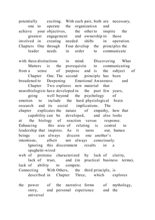 potentially exciting. With each pair, both are necessary,
one to operate the organization and
achieve your objectives, the other to inspire the
greatest engagement and ownership in those
involved in creating needed shifts in operation.
Chapters One through Four develop the principles the
leader needs in order to communicate
with these distinctions in mind. Discovering What
Matters is the prerequisite to communicating
from a sense of purpose and is the subject of
Chapter One. The second principle has been
broadened to Deepening Emotional Awareness and
Chapter Two explores new material that
neurobiologists have developed in the past few years,
going well beyond the psychology of
emotion to include the hard physiological brain
research and its social implications. The
chapter explicates the nature of empathy, how that
capability can be developed, and also looks
at the biology of reaction versus response.
Enhancing this area of relating is central to
leadership that inspires. As it turns out, human
beings can always discern one another’s
intentions, albeit not always consciously.
Ignoring this discernment results in a
spaghetti-wired
web of pretense characterized by lack of clarity,
lack of trust, and (in practical business terms),
lack of ability to compete.
Connecting With Others, the third principle, is
described in Chapter Three, which explores
the power of the narrative forms of mythology,
story, and personal experience and the
universal
 