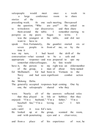 salespeople would meet once a week in
a large conference room to share
stories of the
preceding week. At one such meeting, Dave posed
the question, “Who are you?” He asked us
to writedown our discoveries and then share
them around the table. I remember starting to
perspire as my peers began to write. I
was the youngest at the table, and did not
want to have to
speak first. Fortunately, the gauntlet started six or
seven people in front of me, so by the
time it
was my turn, I had heard the drift of the
conversation—what seemed to be a safe and
appropriate response—and was prepared to ape my
somewhat oldercolleagues. As fate would
have it, the person to my right was an oldermember
of the group, a man of about forty named
Ed McDannell. Ed had been in Vietnam in the
Navy and had seen significant combat action
in
the Mekong Delta.
The generally accepted responses kept coming. One by
one, the salespeople shared who they
were. Nearly all of the answers reflected roles
that they played in life or hobbies that they
enjoyed: “I’m a husband,” “I’m a father,” “I’m a
baseball fan,” “I’m a loving son.” I felt
very
safe—until it was Ed’s turn.
He looked up at the group, scanned the room,
and with penetrating eyes and a clear voice,
and from a place of his experience of war, he
 