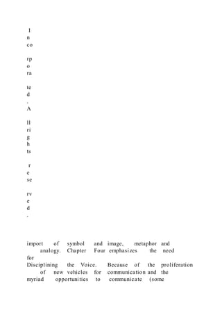 I
n
co
rp
o
ra
te
d
.
A
ll
ri
g
h
ts
r
e
se
rv
e
d
.
import of symbol and image, metaphor and
analogy. Chapter Four emphasizes the need
for
Disciplining the Voice. Because of the proliferation
of new vehicles for communication and the
myriad opportunities to communicate (some
 