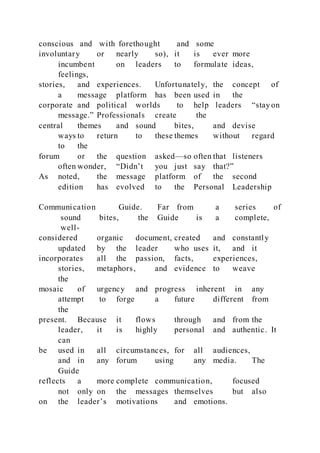 conscious and with forethought and some
involuntary or nearly so), it is ever more
incumbent on leaders to formulate ideas,
feelings,
stories, and experiences. Unfortunately, the concept of
a message platform has been used in the
corporate and political worlds to help leaders “stay on
message.” Professionals create the
central themes and sound bites, and devise
ways to return to these themes without regard
to the
forum or the question asked—so often that listeners
often wonder, “Didn’t you just say that?”
As noted, the message platform of the second
edition has evolved to the Personal Leadership
Communication Guide. Far from a series of
sound bites, the Guide is a complete,
well-
considered organic document, created and constantly
updated by the leader who uses it, and it
incorporates all the passion, facts, experiences,
stories, metaphors, and evidence to weave
the
mosaic of urgency and progress inherent in any
attempt to forge a future different from
the
present. Because it flows through and from the
leader, it is highly personal and authentic. It
can
be used in all circumstances, for all audiences,
and in any forum using any media. The
Guide
reflects a more complete communication, focused
not only on the messages themselves but also
on the leader’s motivations and emotions.
 
