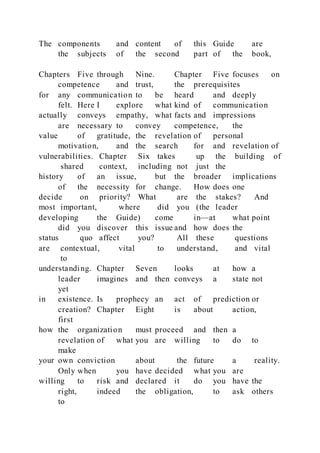 The components and content of this Guide are
the subjects of the second part of the book,
Chapters Five through Nine. Chapter Five focuses on
competence and trust, the prerequisites
for any communication to be heard and deeply
felt. Here I explore what kind of communication
actually conveys empathy, what facts and impressions
are necessary to convey competence, the
value of gratitude, the revelation of personal
motivation, and the search for and revelation of
vulnerabilities. Chapter Six takes up the building of
shared context, including not just the
history of an issue, but the broader implications
of the necessity for change. How does one
decide on priority? What are the stakes? And
most important, where did you (the leader
developing the Guide) come in—at what point
did you discover this issue and how does the
status quo affect you? All these questions
are contextual, vital to understand, and vital
to
understanding. Chapter Seven looks at how a
leader imagines and then conveys a state not
yet
in existence. Is prophecy an act of prediction or
creation? Chapter Eight is about action,
first
how the organization must proceed and then a
revelation of what you are willing to do to
make
your own conviction about the future a reality.
Only when you have decided what you are
willing to risk and declared it do you have the
right, indeed the obligation, to ask others
to
 