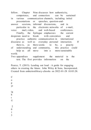 follow. Chapter Nine discusses how authenticity,
competence, and connection can be sustained
in various communication channels, including initial
presentations or speeches, question-and-
answer sessions, informal discussions, and in
particular in the electronic networks of e-mail,
voice mail, video, and web-based conferences.
Finally, the Epilogue emphasizes the current
desperate need to break with convention and
practice authentic communication in international
discourse as well as everyday personal interaction. If
there is, as there seems to be, a paucity
of understanding and community, this practice could
help us all move into a more sustainable
world.
Two appendixes supplement the material in the
text. The first provides information on the
Pearce, T. (2013). Leading out loud : A guide for engaging
others in creating the future. John Wiley & Sons, Incorporated.
Created from ambertonlibrary-ebooks on 2022-01-28 18:03:20.
C
o
p
yr
ig
h
t
©
2
0
1
3
 