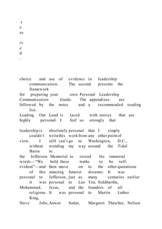 r
e
se
rv
e
d
.
choice and use of evidence in leadership
communication. The second presents the
framework
for preparing your own Personal Leadership
Communication Guide. The appendixes are
followed by the notes and a recommended reading
list.
Leading Out Loud is laced with stories that are
highly personal. I feel so strongly that
leadership is absolutely personal that I simply
couldn’t writethis work from any other point of
view. I still can’t go to Washington, D.C.,
without wending my way around the Tidal
Basin to
the Jefferson Memorial to reread his immortal
words—“We hold these truths to be self-
evident”—and then move on to the other quotations
of this amazing futurist dreamer. It was
personal to Jefferson, just as many centuries earlier
it was personal to Lao Tzu, Siddhartha,
Mohammad, Jesus, and the founders of all
religions. It was personal to Martin Luther
King,
Steve Jobs, Anwar Sadat, Margaret Thatcher, Nelson
 
