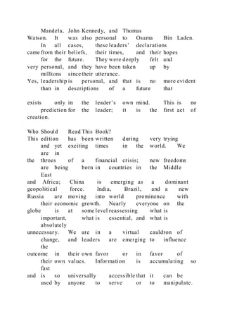 Mandela, John Kennedy, and Thomas
Watson. It was also personal to Osama Bin Laden.
In all cases, these leaders’ declarations
came from their beliefs, their times, and their hopes
for the future. They were deeply felt and
very personal, and they have been taken up by
millions since their utterance.
Yes, leadership is personal, and that is no more evident
than in descriptions of a future that
exists only in the leader’s own mind. This is no
prediction for the leader; it is the first act of
creation.
Who Should Read This Book?
This edition has been written during very trying
and yet exciting times in the world. We
are in
the throes of a financial crisis; new freedoms
are being born in countries in the Middle
East
and Africa; China is emerging as a dominant
geopolitical force. India, Brazil, and a new
Russia are moving into world prominence with
their economic growth. Nearly everyone on the
globe is at some level reassessing what is
important, what is essential, and what is
absolutely
unnecessary. We are in a virtual cauldron of
change, and leaders are emerging to influence
the
outcome in their own favor or in favor of
their own values. Information is accumulating so
fast
and is so universally accessible that it can be
used by anyone to serve or to manipulate.
 