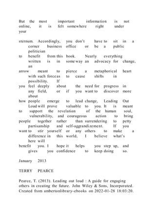 But the most important information is not
online, it is felt somewhere right under
your
sternum. Accordingly, you don’t have to sit in a
corner business office or be a public
politician
to benefit from this book. Nearly everything
written is in some way an advocacy for change,
an
arrow meant to pierce a metaphorical heart
with such force as to cause shifts in
possibility. If
you feel deeply about the need for progress in
any field, or if you want to discover more
about
how people emerge to lead change, Leading Out
Loud will prove valuable to you. It is meant
to support the revelation of the human soul,
vulnerability, and courageous action to bring
people together rather than surrendering to petty
partisanship and self-aggrandizement. If you
want to stir yourself or any others to make a
difference in this world, I believe what’s
here will
benefit you. I hope it helps you step up, and
gives you confidence to keep doing so.
January 2013
TERRY PEARCE
Pearce, T. (2013). Leading out loud : A guide for engaging
others in creating the future. John Wiley & Sons, Incorporated.
Created from ambertonlibrary-ebooks on 2022-01-28 18:03:20.
 
