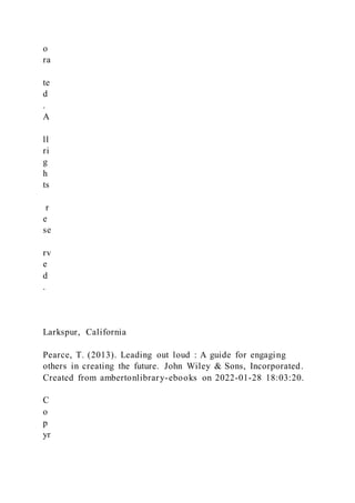 o
ra
te
d
.
A
ll
ri
g
h
ts
r
e
se
rv
e
d
.
Larkspur, California
Pearce, T. (2013). Leading out loud : A guide for engaging
others in creating the future. John Wiley & Sons, Incorporated.
Created from ambertonlibrary-ebooks on 2022-01-28 18:03:20.
C
o
p
yr
 