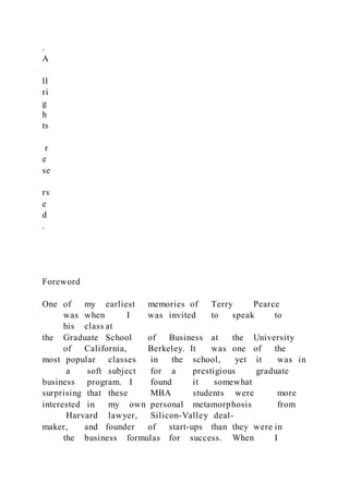 .
A
ll
ri
g
h
ts
r
e
se
rv
e
d
.
Foreword
One of my earliest memories of Terry Pearce
was when I was invited to speak to
his class at
the Graduate School of Business at the University
of California, Berkeley. It was one of the
most popular classes in the school, yet it was in
a soft subject for a prestigious graduate
business program. I found it somewhat
surprising that these MBA students were more
interested in my own personal metamorphosis from
Harvard lawyer, Silicon-Valley deal-
maker, and founder of start-ups than they were in
the business formulas for success. When I
 