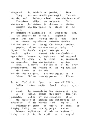 recognized the emphasis on passion, I knew
Terry was onto something meaningful. This was
not the usual business school communication class of
PowerPoint slides and technique. Terry
was asking the students to discover a starting
point for what they wanted to change in the
world
by imploring self-examination of what moved them.
The class was far more about inspiration
than it was about learning how to sound smart
to venture capitalists or corporate recruiters.
The first edition of Leading Out Loud was already
popular, and the class was clearly going far
beyond the book’s original concepts to a
broader inquiry. I thought this was absolutely
appropriate, because my experience had suggested
that for people to be great, to accomplish
the impossible, they need inspiration more than
financial incentives. Business to me has always
been more about the romance of the big idea than
the finance of the exit.
For the last few years, I’ve been engaged as a
Virtual CEO and investing partner at Kleiner
Perkins Caufield & Byers, a venerable Silicon
Valley venture capital firm. I picture myself
as
a cloud that surrounds the key management group
of a start-up, helping them apply leadership
principles, lending my own convictions about
the necessity of knowing and implementing the
fundamentals of the business. More important, I
encourage the group to employ the skills of
foraging, finding and inspiring people with the
broadest implications of what the business is
trying to do in the world as a way of
 