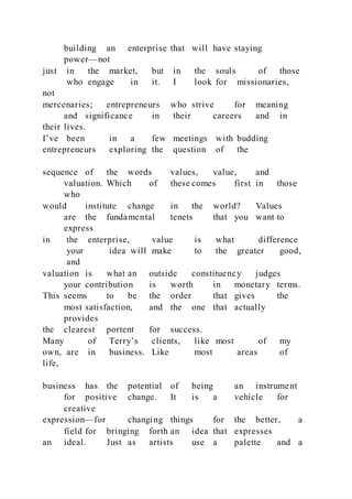 building an enterprise that will have staying
power—not
just in the market, but in the souls of those
who engage in it. I look for missionaries,
not
mercenaries; entrepreneurs who strive for meaning
and significance in their careers and in
their lives.
I’ve been in a few meetings with budding
entrepreneurs exploring the question of the
sequence of the words values, value, and
valuation. Which of these comes first in those
who
would institute change in the world? Values
are the fundamental tenets that you want to
express
in the enterprise, value is what difference
your idea will make to the greater good,
and
valuation is what an outside constituency judges
your contribution is worth in monetary terms.
This seems to be the order that gives the
most satisfaction, and the one that actually
provides
the clearest portent for success.
Many of Terry’s clients, like most of my
own, are in business. Like most areas of
life,
business has the potential of being an instrument
for positive change. It is a vehicle for
creative
expression—for changing things for the better, a
field for bringing forth an idea that expresses
an ideal. Just as artists use a palette and a
 
