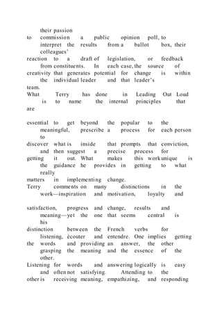 their passion
to commission a public opinion poll, to
interpret the results from a ballot box, their
colleagues’
reaction to a draft of legislation, or feedback
from constituents. In each case, the source of
creativity that generates potential for change is within
the individual leader and that leader’s
team.
What Terry has done in Leading Out Loud
is to name the internal principles that
are
essential to get beyond the popular to the
meaningful, prescribe a process for each person
to
discover what is inside that prompts that conviction,
and then suggest a precise process for
getting it out. What makes this work unique is
the guidance he provides in getting to what
really
matters in implementing change.
Terry comments on many distinctions in the
work—inspiration and motivation, loyalty and
satisfaction, progress and change, results and
meaning—yet the one that seems central is
his
distinction between the French verbs for
listening, écouter and entendre. One implies getting
the words and providing an answer, the other
grasping the meaning and the essence of the
other.
Listening for words and answering logically is easy
and often not satisfying. Attending to the
other is receiving meaning, empathizing, and responding
 