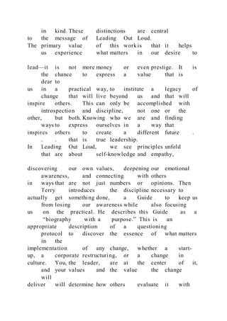 in kind. These distinctions are central
to the message of Leading Out Loud.
The primary value of this work is that it helps
us experience what matters in our desire to
lead—it is not more money or even prestige. It is
the chance to express a value that is
dear to
us in a practical way, to institute a legacy of
change that will live beyond us and that will
inspire others. This can only be accomplished with
introspection and discipline, not one or the
other, but both. Knowing who we are and finding
ways to express ourselves in a way that
inspires others to create a different future .
. . that is true leadership.
In Leading Out Loud, we see principles unfold
that are about self-knowledge and empathy,
discovering our own values, deepening our emotional
awareness, and connecting with others
in ways that are not just numbers or opinions. Then
Terry introduces the discipline necessary to
actually get something done, a Guide to keep us
from losing our awareness while also focusing
us on the practical. He describes this Guide as a
“biography with a purpose.” This is an
appropriate description of a questioning
protocol to discover the essence of what matters
in the
implementation of any change, whether a start-
up, a corporate restructuring, or a change in
culture. You, the leader, are at the center of it,
and your values and the value the change
will
deliver will determine how others evaluate it with
 