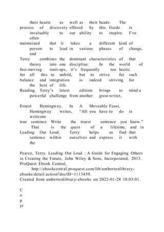 their hearts as well as their heads. The
process of discovery offered by this Guide is
invaluable to our ability to inspire. I’ve
often
maintained that it takes a different kind of
person to lead in various phases of change,
and
Terry combines the dominant characteristics of that
theory into one discipline. In the world of
fast-moving start-ups, it’s frequently too hectic
for all this to unfold, but to strive for such
balance and integration is indeed striving for
the best of life.
Reading Terry’s latest edition brings to mind a
powerful challenge from another great writer,
Ernest Hemingway. In A Moveable Feast,
Hemingway writes, “All you have to do is
writeone
true sentence. Write the truest sentence you know.”
That is the quest of a lifetime, and in
Leading Out Loud, Terry helps us find that
sentence within ourselves and express it with
the
Pearce, Terry. Leading Out Loud : A Guide for Engaging Others
in Creating the Future, John Wiley & Sons, Incorporated, 2013.
ProQuest Ebook Central,
http://ebookcentral.proquest.com/lib/ambertonlibrary-
ebooks/detail.action?docID=1113459.
Created from ambertonlibrary-ebooks on 2022-01-28 18:03:01.
C
o
p
yr
 