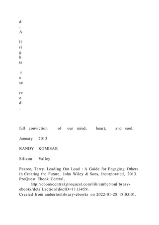 d
.
A
ll
ri
g
h
ts
r
e
se
rv
e
d
.
full conviction of our mind, heart, and soul.
January 2013
RANDY KOMISAR
Silicon Valley
Pearce, Terry. Leading Out Loud : A Guide for Engaging Others
in Creating the Future, John Wiley & Sons, Incorporated, 2013.
ProQuest Ebook Central,
http://ebookcentral.proquest.com/lib/ambertonlibrary-
ebooks/detail.action?docID=1113459.
Created from ambertonlibrary-ebooks on 2022-01-28 18:03:01.
 