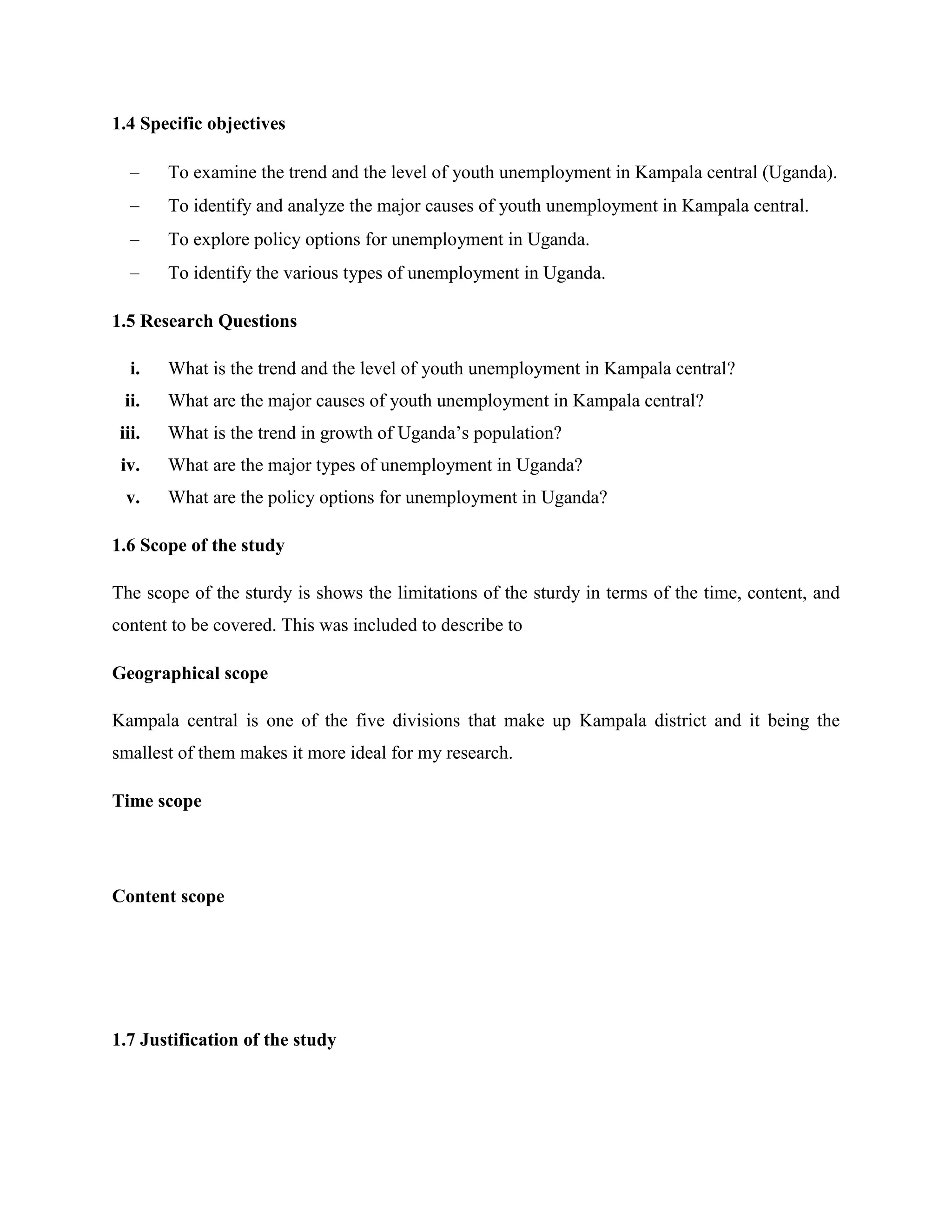 1.4 Specific objectives

        To examine the trend and the level of youth unemployment in Kampala central (Uganda).
        To identify and analyze the major causes of youth unemployment in Kampala central.
        To explore policy options for unemployment in Uganda.
        To identify the various types of unemployment in Uganda.

1.5 Research Questions

   i.   What is the trend and the level of youth unemployment in Kampala central?
 ii.    What are the major causes of youth unemployment in Kampala central?
 iii.   What is the trend in growth of Uganda’s population?
 iv.    What are the major types of unemployment in Uganda?
  v.    What are the policy options for unemployment in Uganda?

1.6 Scope of the study

The scope of the sturdy is shows the limitations of the sturdy in terms of the time, content, and
content to be covered. This was included to describe to

Geographical scope

Kampala central is one of the five divisions that make up Kampala district and it being the
smallest of them makes it more ideal for my research.

Time scope




Content scope




1.7 Justification of the study
 