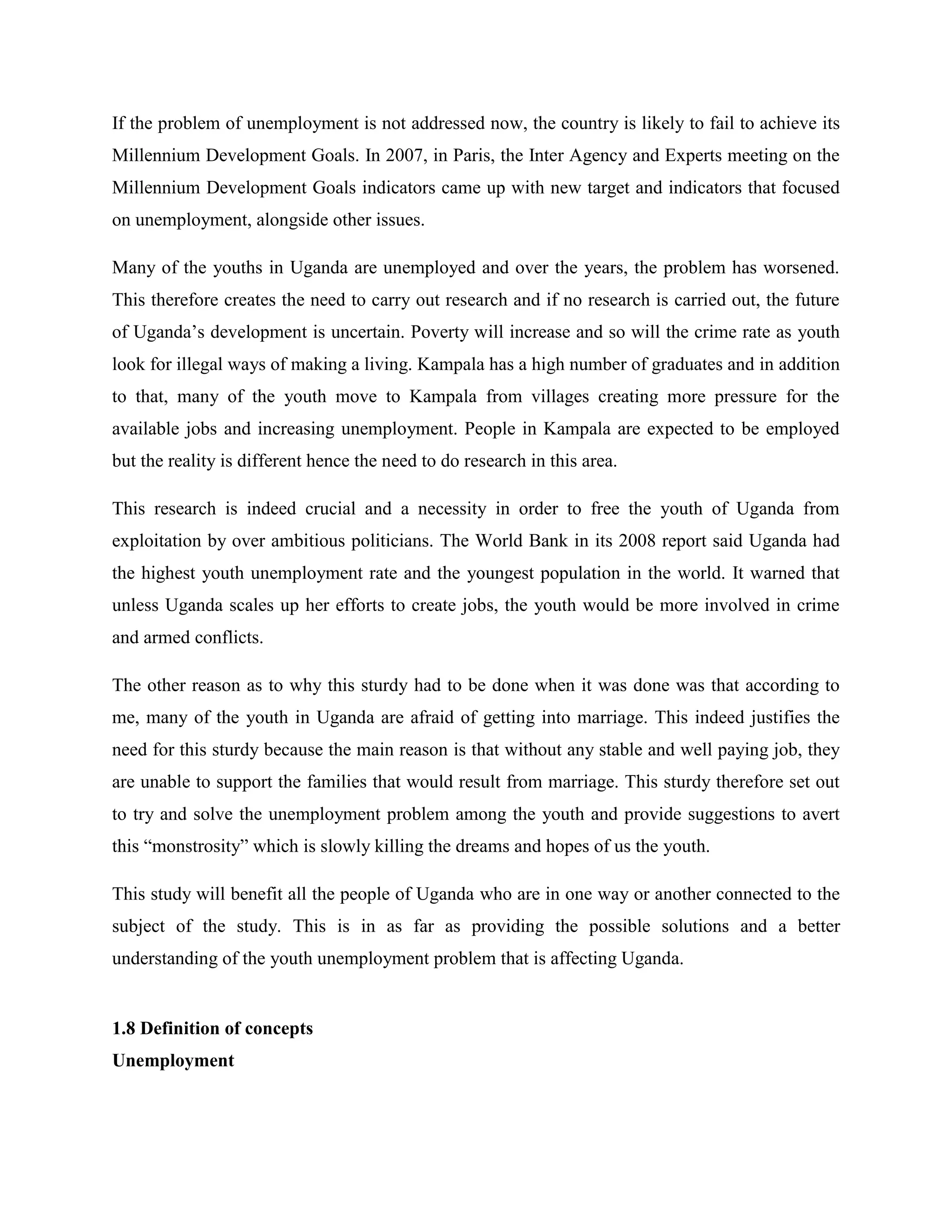 If the problem of unemployment is not addressed now, the country is likely to fail to achieve its
Millennium Development Goals. In 2007, in Paris, the Inter Agency and Experts meeting on the
Millennium Development Goals indicators came up with new target and indicators that focused
on unemployment, alongside other issues.

Many of the youths in Uganda are unemployed and over the years, the problem has worsened.
This therefore creates the need to carry out research and if no research is carried out, the future
of Uganda’s development is uncertain. Poverty will increase and so will the crime rate as youth
look for illegal ways of making a living. Kampala has a high number of graduates and in addition
to that, many of the youth move to Kampala from villages creating more pressure for the
available jobs and increasing unemployment. People in Kampala are expected to be employed
but the reality is different hence the need to do research in this area.

This research is indeed crucial and a necessity in order to free the youth of Uganda from
exploitation by over ambitious politicians. The World Bank in its 2008 report said Uganda had
the highest youth unemployment rate and the youngest population in the world. It warned that
unless Uganda scales up her efforts to create jobs, the youth would be more involved in crime
and armed conflicts.

The other reason as to why this sturdy had to be done when it was done was that according to
me, many of the youth in Uganda are afraid of getting into marriage. This indeed justifies the
need for this sturdy because the main reason is that without any stable and well paying job, they
are unable to support the families that would result from marriage. This sturdy therefore set out
to try and solve the unemployment problem among the youth and provide suggestions to avert
this “monstrosity” which is slowly killing the dreams and hopes of us the youth.

This study will benefit all the people of Uganda who are in one way or another connected to the
subject of the study. This is in as far as providing the possible solutions and a better
understanding of the youth unemployment problem that is affecting Uganda.


1.8 Definition of concepts
Unemployment
 