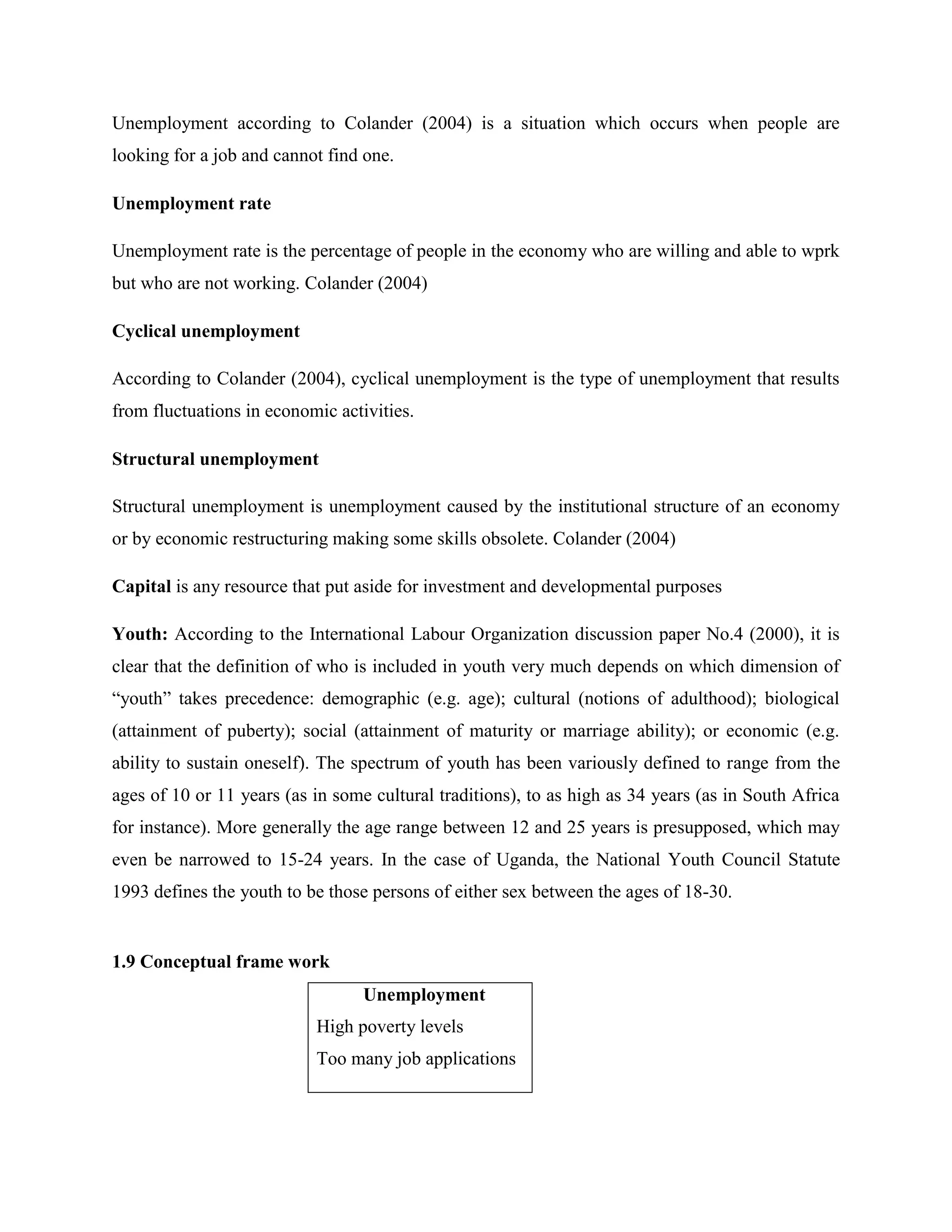 Unemployment according to Colander (2004) is a situation which occurs when people are
looking for a job and cannot find one.

Unemployment rate

Unemployment rate is the percentage of people in the economy who are willing and able to wprk
but who are not working. Colander (2004)

Cyclical unemployment

According to Colander (2004), cyclical unemployment is the type of unemployment that results
from fluctuations in economic activities.

Structural unemployment

Structural unemployment is unemployment caused by the institutional structure of an economy
or by economic restructuring making some skills obsolete. Colander (2004)

Capital is any resource that put aside for investment and developmental purposes

Youth: According to the International Labour Organization discussion paper No.4 (2000), it is
clear that the definition of who is included in youth very much depends on which dimension of
“youth” takes precedence: demographic (e.g. age); cultural (notions of adulthood); biological
(attainment of puberty); social (attainment of maturity or marriage ability); or economic (e.g.
ability to sustain oneself). The spectrum of youth has been variously defined to range from the
ages of 10 or 11 years (as in some cultural traditions), to as high as 34 years (as in South Africa
for instance). More generally the age range between 12 and 25 years is presupposed, which may
even be narrowed to 15-24 years. In the case of Uganda, the National Youth Council Statute
1993 defines the youth to be those persons of either sex between the ages of 18-30.


1.9 Conceptual frame work
                                  Unemployment
                           High poverty levels
                           Too many job applications
 