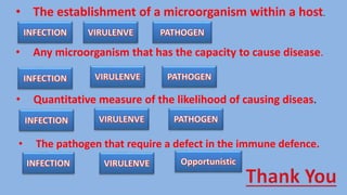 • The establishment of a microorganism within a host.
• Any microorganism that has the capacity to cause disease.
• Quantitative measure of the likelihood of causing diseas.
• The pathogen that require a defect in the immune defence.
 