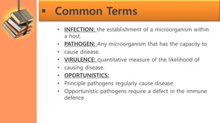  Common Terms
• INFECTION: the establishment of a microorganism within
a host.
• PATHOGEN: Any microorganism that has the capacity to
• cause disease.
• VIRULENCE: quantitative measure of the likelihood of
• causing disease.
• OPORTUNISTICS:
• Principle pathogens regularly cause disease
• Opportunistic pathogens require a defect in the immune
defence
 