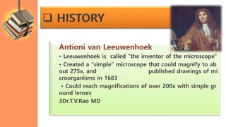 Antioni van Leeuwenhoek
• Leeuwenhoek is called "the inventor of the microscope"
• Created a “simple” microscope that could magnify to ab
out 275x, and published drawings of mi
croorganisms in 1683
• Could reach magnifications of over 200x with simple gr
ound lenses
3Dr.T.V.Rao MD
 