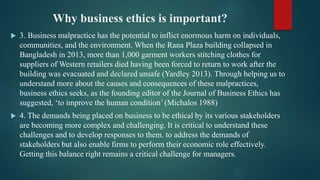 Why business ethics is important?
 3. Business malpractice has the potential to inflict enormous harm on individuals,
communities, and the environment. When the Rana Plaza building collapsed in
Bangladesh in 2013, more than 1,000 garment workers stitching clothes for
suppliers of Western retailers died having been forced to return to work after the
building was evacuated and declared unsafe (Yardley 2013). Through helping us to
understand more about the causes and consequences of these malpractices,
business ethics seeks, as the founding editor of the Journal of Business Ethics has
suggested, ‘to improve the human condition’ (Michalos 1988)
 4. The demands being placed on business to be ethical by its various stakeholders
are becoming more complex and challenging. It is critical to understand these
challenges and to develop responses to them. to address the demands of
stakeholders but also enable firms to perform their economic role effectively.
Getting this balance right remains a critical challenge for managers.
 