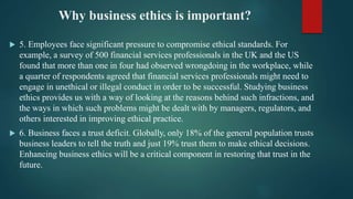 Why business ethics is important?
 5. Employees face significant pressure to compromise ethical standards. For
example, a survey of 500 financial services professionals in the UK and the US
found that more than one in four had observed wrongdoing in the workplace, while
a quarter of respondents agreed that financial services professionals might need to
engage in unethical or illegal conduct in order to be successful. Studying business
ethics provides us with a way of looking at the reasons behind such infractions, and
the ways in which such problems might be dealt with by managers, regulators, and
others interested in improving ethical practice.
 6. Business faces a trust deficit. Globally, only 18% of the general population trusts
business leaders to tell the truth and just 19% trust them to make ethical decisions.
Enhancing business ethics will be a critical component in restoring that trust in the
future.
 