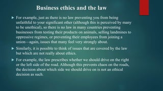 Business ethics and the law
 For example, just as there is no law preventing you from being
unfaithful to your significant other (although this is perceived by many
to be unethical), so there is no law in many countries preventing
businesses from testing their products on animals, selling landmines to
oppressive regimes, or preventing their employees from joining a
union—again, issues that many feel very strongly about.
 Similarly, it is possible to think of issues that are covered by the law
but which are not really about ethics.
 For example, the law prescribes whether we should drive on the right
or the left side of the road. Although this prevents chaos on the roads,
the decision about which side we should drive on is not an ethical
decision as such.
 