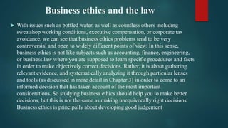 Business ethics and the law
 With issues such as bottled water, as well as countless others including
sweatshop working conditions, executive compensation, or corporate tax
avoidance, we can see that business ethics problems tend to be very
controversial and open to widely different points of view. In this sense,
business ethics is not like subjects such as accounting, finance, engineering,
or business law where you are supposed to learn specific procedures and facts
in order to make objectively correct decisions. Rather, it is about gathering
relevant evidence, and systematically analyzing it through particular lenses
and tools (as discussed in more detail in Chapter 3) in order to come to an
informed decision that has taken account of the most important
considerations. So studying business ethics should help you to make better
decisions, but this is not the same as making unequivocally right decisions.
Business ethics is principally about developing good judgement
 