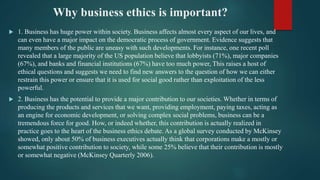 Why business ethics is important?
 1. Business has huge power within society. Business affects almost every aspect of our lives, and
can even have a major impact on the democratic process of government. Evidence suggests that
many members of the public are uneasy with such developments. For instance, one recent poll
revealed that a large majority of the US population believe that lobbyists (71%), major companies
(67%), and banks and financial institutions (67%) have too much power, This raises a host of
ethical questions and suggests we need to find new answers to the question of how we can either
restrain this power or ensure that it is used for social good rather than exploitation of the less
powerful.
 2. Business has the potential to provide a major contribution to our societies. Whether in terms of
producing the products and services that we want, providing employment, paying taxes, acting as
an engine for economic development, or solving complex social problems, business can be a
tremendous force for good. How, or indeed whether, this contribution is actually realized in
practice goes to the heart of the business ethics debate. As a global survey conducted by McKinsey
showed, only about 50% of business executives actually think that corporations make a mostly or
somewhat positive contribution to society, while some 25% believe that their contribution is mostly
or somewhat negative (McKinsey Quarterly 2006).
 