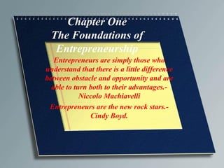 Chapter One
The Foundations of
Entrepreneurship
Entrepreneurs are simply those who
understand that there is a little difference
between obstacle and opportunity and are
able to turn both to their advantages.-
Niccolo Machiavelli
Entrepreneurs are the new rock stars.-
Cindy Boyd.
 