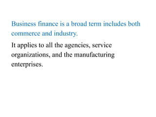 Business finance is a broad term includes both
commerce and industry.
It applies to all the agencies, service
organizations, and the manufacturing
enterprises.
 