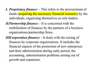 I. Proprietary finance: - This refers to the procurement of
funds (acquiring the necessary financial resource) by the
individuals, organizing themselves as sole traders.
II.Partnership finance: - It is concerned with the
mobilization of finances by the partners of a business
organizations/partnership firms.
III.
Corporation finance: - It deals with the raising of
finances by corporate organizations. It includes the
financial aspects of the promotion of new enterprises
and their administration during early period, the
accounting, administration problems arising out of
growth and expansion.
 