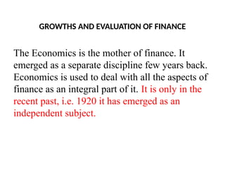 GROWTHS AND EVALUATION OF FINANCE
The Economics is the mother of finance. It
emerged as a separate discipline few years back.
Economics is used to deal with all the aspects of
finance as an integral part of it. It is only in the
recent past, i.e. 1920 it has emerged as an
independent subject.
 