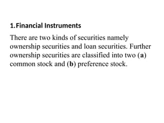 1.Financial Instruments
There are two kinds of securities namely
ownership securities and loan securities. Further
ownership securities are classified into two (a)
common stock and (b) preference stock.
 